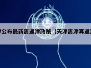 天津公布最新离返津政策（天津离津再返津规定）