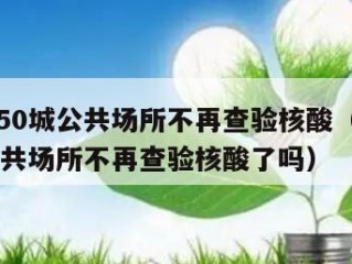 全国超50城公共场所不再查验核酸（全国超50城公共场所不再查验核酸了吗）